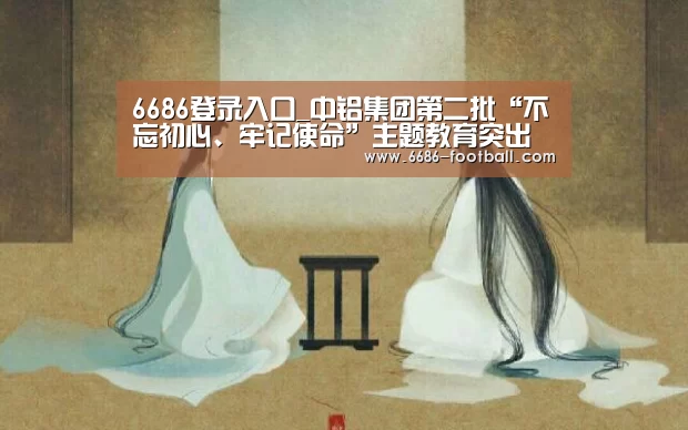 6686登录入口_中铝集团第二批“不忘初心、牢记使命”主题教育突出特色求实效(图3) 6686体育平台